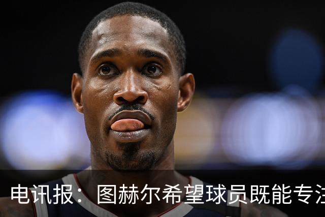 电讯报：图赫尔希望球员既能专注训练，也能形成一种“兄弟情谊”